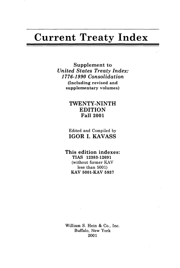 handle is hein.ustreaties/cti0029 and id is 1 raw text is: Current Treaty Index

Supplement to
United States Treaty Index:
1776-1990 Consolidation
(Including revised and
supplementary volumes)
TWENTY-NINTH
EDITION
Fall 2001

Edited and
IGOR I.

Compiled by
KAVASS

This edition indexes:
TIAS 12383-12691
(without former KAV
less than 5001)
KAV 5001-KAV 5937
William S. Hein & Co., Inc.
Buffalo, New York
2001


