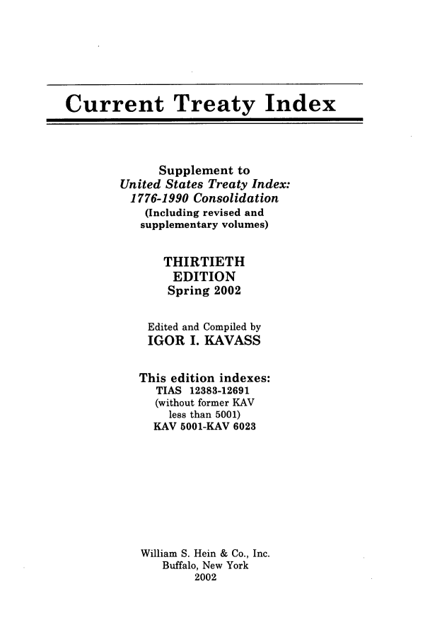 handle is hein.ustreaties/cti0030 and id is 1 raw text is: Current Treaty Index
Supplement to
United States Treaty Index:
1776-1990 Consolidation
(Including revised and
supplementary volumes)
THIRTIETH
EDITION
Spring 2002
Edited and Compiled by
IGOR I. KAVASS
This edition indexes:
TIAS 12383-12691
(without former KAV
less than 5001)
KAV 5001-KAV 6023
William S. Hein & Co., Inc.
Buffalo, New York
2002


