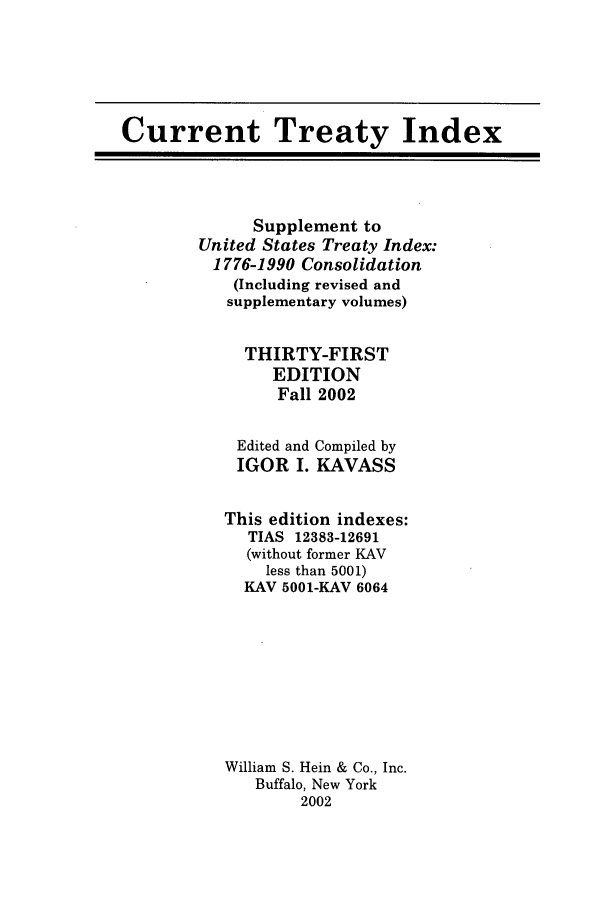 handle is hein.ustreaties/cti0031 and id is 1 raw text is: Current Treaty Index

Supplement to
United States Treaty Index:
1776-1990 Consolidation
(Including revised and
supplementary volumes)
THIRTY-FIRST
EDITION
Fall 2002

Edited and
IGOR I.

Compiled by
KAVASS

This edition indexes:
TIAS 12383-12691
(without former KAV
less than 5001)
KAV 5001-KAV 6064
William S. Hein & Co., Inc.
Buffalo, New York
2002


