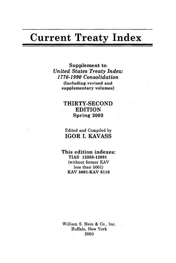 handle is hein.ustreaties/cti0032 and id is 1 raw text is: Current Treaty Index

Supplement to
United States Treaty Index:
1776-1990 Consolidation
(Including revised and
supplementary volumes)
THIRTY-SECOND
EDITION
Spring 2003

Edited and
IGOR I.

Compiled by
KAVASS

This edition indexes:
TIAS 12383-12691
(without former KAV
less than 5001)
KAV 5001-KAV 6116
William S. Hein & Co., Inc.
Buffalo, New York
2003


