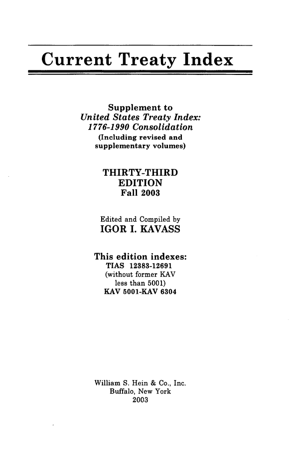handle is hein.ustreaties/cti0033 and id is 1 raw text is: Current Treaty Index

Supplement to
United States Treaty Index:
1776-1990 Consolidation
(Including revised and
supplementary volumes)
THIRTY-THIRD
EDITION
Fall 2003

Edited and
IGOR I.

Compiled by
KAVASS

This edition indexes:
TIAS 12383-12691
(without former KAV
less than 5001)
KAV 5001-KAV 6304
William S. Hein & Co., Inc.
Buffalo, New York
2003


