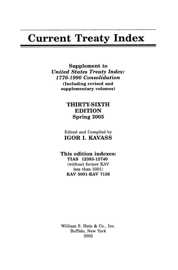 handle is hein.ustreaties/cti0036 and id is 1 raw text is: Current Treaty Index
Supplement to
United States Treaty Index:
1776-1990 Consolidation
(Including revised and
supplementary volumes)
THIRTY-SIXTH
EDITION
Spring 2005
Edited and Compiled by
IGOR I. KAVASS
This edition indexes:
TIAS 12383-12740
(without former KAV
less than 5001)
KAV 5001-KAV 7156
William S. Hein & Co., Inc.
Buffalo, New York
2005


