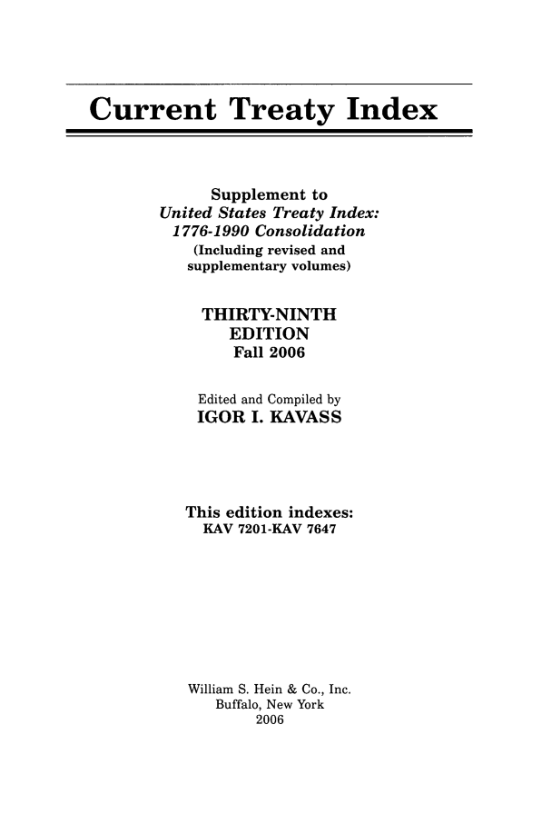 handle is hein.ustreaties/cti0039 and id is 1 raw text is: Current Treaty Index

Supplement to
United States Treaty Index:
1776-1990 Consolidation
(Including revised and
supplementary volumes)
THIRTY-NINTH
EDITION
Fall 2006
Edited and Compiled by
IGOR I. KAVASS
This edition indexes:
KAV 7201-KAV 7647
William S. Hein & Co., Inc.
Buffalo, New York
2006



