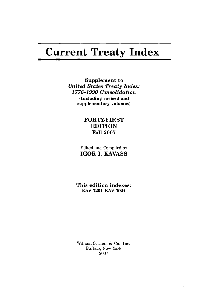 handle is hein.ustreaties/cti0041 and id is 1 raw text is: Current Treaty Index

Supplement to
United States Treaty Index:
1776-1990 Consolidation
(Including revised and
supplementary volumes)
FORTY-FIRST
EDITION
Fall 2007
Edited and Compiled by
IGOR I. KAVASS
This edition indexes:
KAV 7201-KAV 7924
William S. Hein & Co., Inc.
Buffalo, New York
2007


