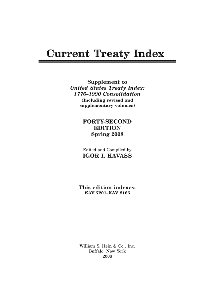 handle is hein.ustreaties/cti0042 and id is 1 raw text is: Current Treaty Index

Supplement to
United States Treaty Index:
1776-1990 Consolidation
(Including revised and
supplementary volumes)
FORTY-SECOND
EDITION
Spring 2008
Edited and Compiled by
IGOR I. KAVASS
This edition indexes:
KAV 7201-KAV 8166
William S. Hein & Co., Inc.
Buffalo, New York
2008


