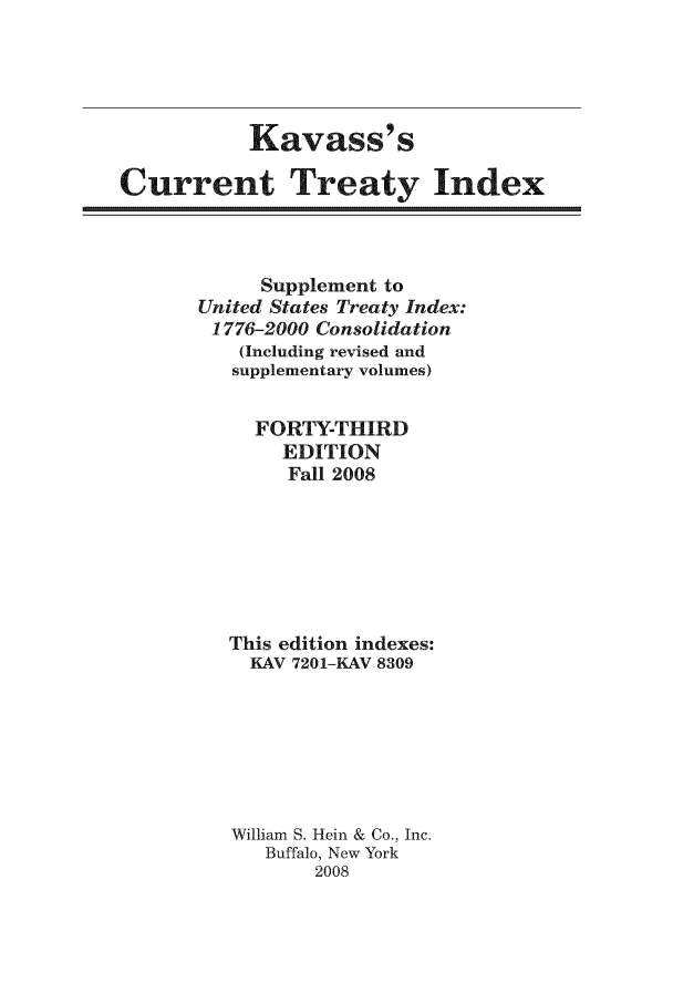 handle is hein.ustreaties/cti0043 and id is 1 raw text is: Kavass' s
Current Treaty Index

Supplement to
United States Treaty Index:
1776-2000 Consolidation
(Including revised and
supplementary volumes)
FORTY-THIRD
EDITION
Fall 2008
This edition indexes:
KAV 7201-KAV 8309
William S. Hein & Co., Inc.
Buffalo, New York
2008


