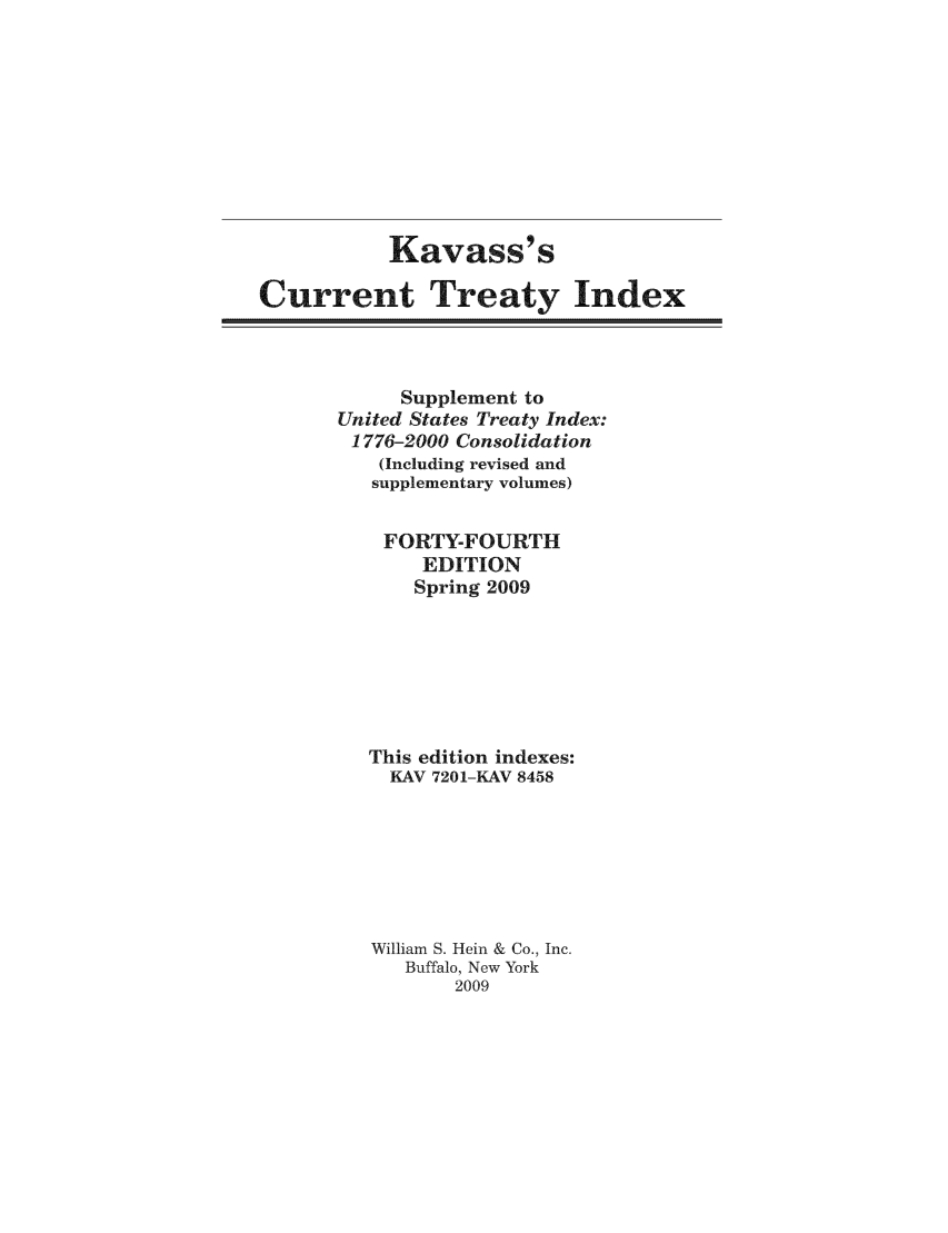 handle is hein.ustreaties/cti0044 and id is 1 raw text is: Kavass' s
Current Treaty Index

Supplement to
United States Treaty Index:
1776-2000 Consolidation
(Including revised and
supplementary volumes)
FORTY-FOURTH
EDITION
Spring 2009
This edition indexes:
KAV 7201-KAV 8458
William S. Hein & Co., Inc.
Buffalo, New York
2009


