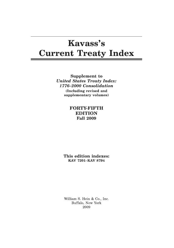 handle is hein.ustreaties/cti0045 and id is 1 raw text is: Kavass' s
Current Treaty Index

Supplement to
United States Treaty Index:
1776-2000 Consolidation
(Including revised and
supplementary volumes)
FORTY-FIFTH
EDITION
Fall 2009
This edition indexes:
KAV 7201-KAV 8794
William S. Hein & Co., Inc.
Buffalo, New York
2009


