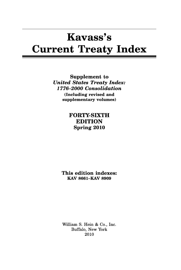handle is hein.ustreaties/cti0046 and id is 1 raw text is: Kavass' s
Current Treaty Index

Supplement to
United States Treaty Index:
1776-2000 Consolidation
(Including revised and
supplementary volumes)
FORTY-SIXTH
EDITION
Spring 2010
This edition indexes:
KAV 8661-KAV 8909
William S. Hein & Co., Inc.
Buffalo, New York
2010


