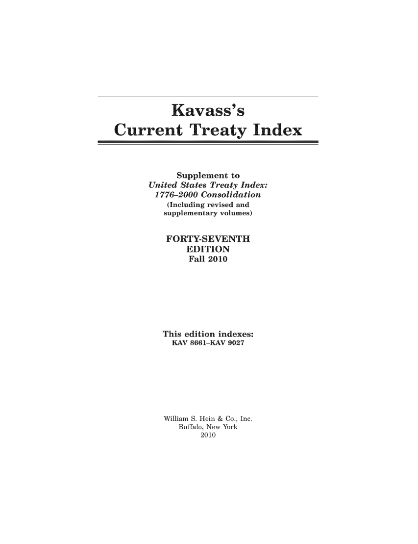 handle is hein.ustreaties/cti0047 and id is 1 raw text is: Kavass' s
Current Treaty Index

Supplement to
United States Treaty Index:
1776-2000 Consolidation
(Including revised and
supplementary volumes)
FORTY-SEVENTH
EDITION
Fall 2010
This edition indexes:
KAV 8661-KAV 9027
William S. Hein & Co., Inc.
Buffalo, New York
2010


