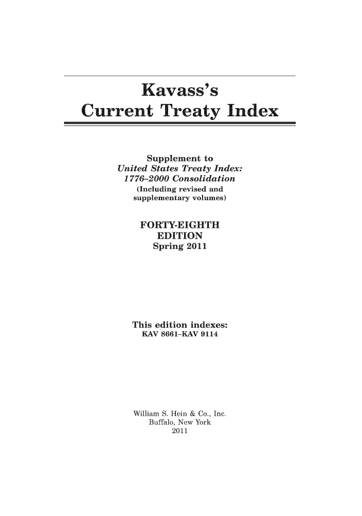 handle is hein.ustreaties/cti0048 and id is 1 raw text is: Kavass' s
Current Treaty Index

Supplement to
United States Treaty Index:
1776-2000 Consolidation
(Including revised and
supplementary volumes)
FORTY-EIGHTH
EDITION
Spring 2011
This edition indexes:
KAV 8661-KAV 9114
William S. Hein & Co., Inc.
Buffalo, New York
2011


