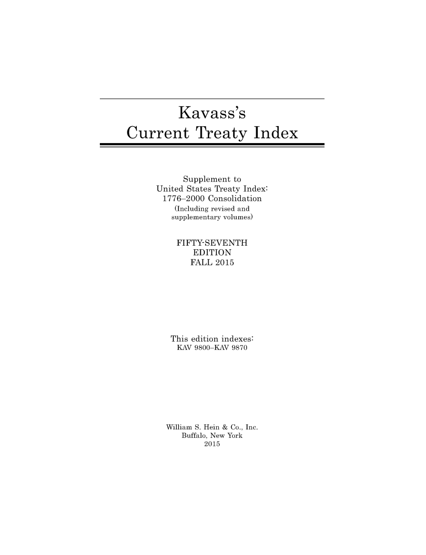 handle is hein.ustreaties/cti0057 and id is 1 raw text is: 










           Kavass's

Current Treaty Index


      Supplement to
United States Treaty Index:
1776-2000 Consolidation
    (Including revised and
    supplementary volumes)

    FIFTY-SEVENTH
        EDITION
        FALL 2015







   This edition indexes:
   KAV 9800-KAV 9870







   William S. Hein & Co., Inc.
     Buffalo, New York
          2015


