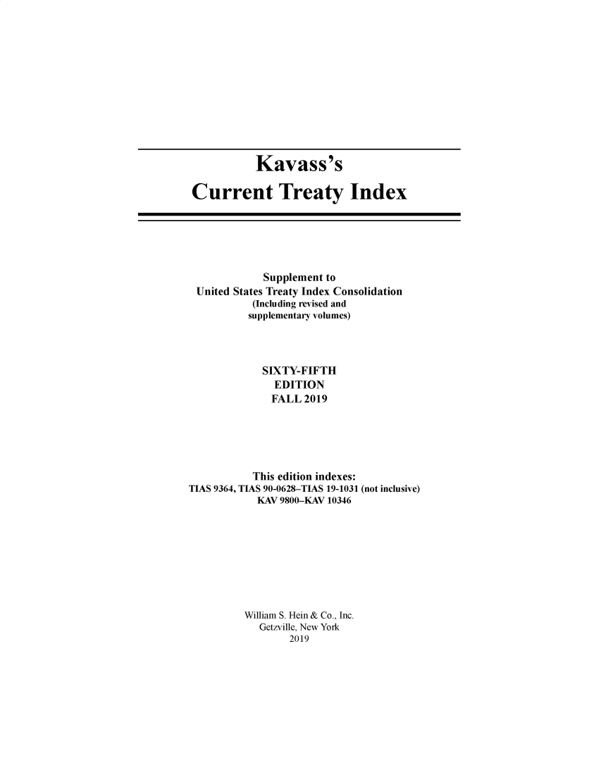 handle is hein.ustreaties/cti0065 and id is 1 raw text is: 












           Kavass's

Current Treaty Index


             Supplement to
 United States Treaty Index Consolidation
           (Including revised and
           supplementary volumes)




             SIXTY-FIFTH
               EDITION
               FALL 2019





           This edition indexes:
TIAS 9364, TIAS 90-0628-TIAS 19-1031 (not inclusive)
            KAV 9800-KAV 10346









          William S. Hein & Co., Inc.
            Getzville, New York
                 2019


