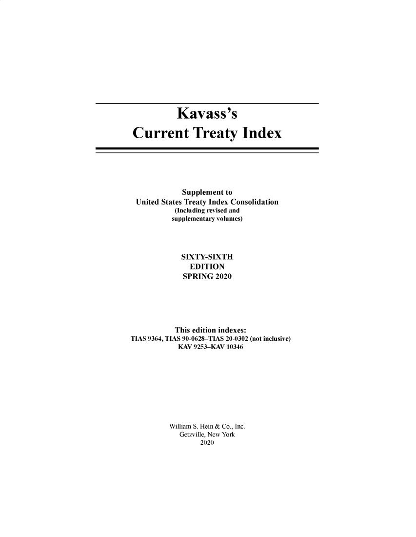 handle is hein.ustreaties/cti0066 and id is 1 raw text is: 












           Kavass's

Current Treaty Index


             Supplement to
 United States Treaty Index Consolidation
           (Including revised and
           supplementary volumes)




             SIXTY-SIXTH
               EDITION
             SPRING  2020





           This edition indexes:
TIAS 9364, TIAS 90-0628-TIAS 20-0302 (not inclusive)
            KAV 9253-KAV 10346









          William S. Hein & Co., Inc.
            Getzville, New York
                 2020


