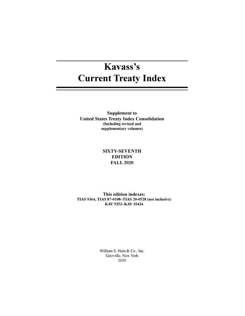 handle is hein.ustreaties/cti0067 and id is 1 raw text is: Kavass's
Current Treaty Index

Supplement to
United States Treaty Index Consolidation
(Including revised and
supplementary volumes)
SIXTY-SEVENTH
EDITION
FALL 2020
This edition indexes:
TIAS 9364, TIAS 87-0108-TIAS 20-0528 (not inclusive)
KAV 9253-KAV 10434
William S. Hein & Co., Inc.
Getzville, New York
2020


