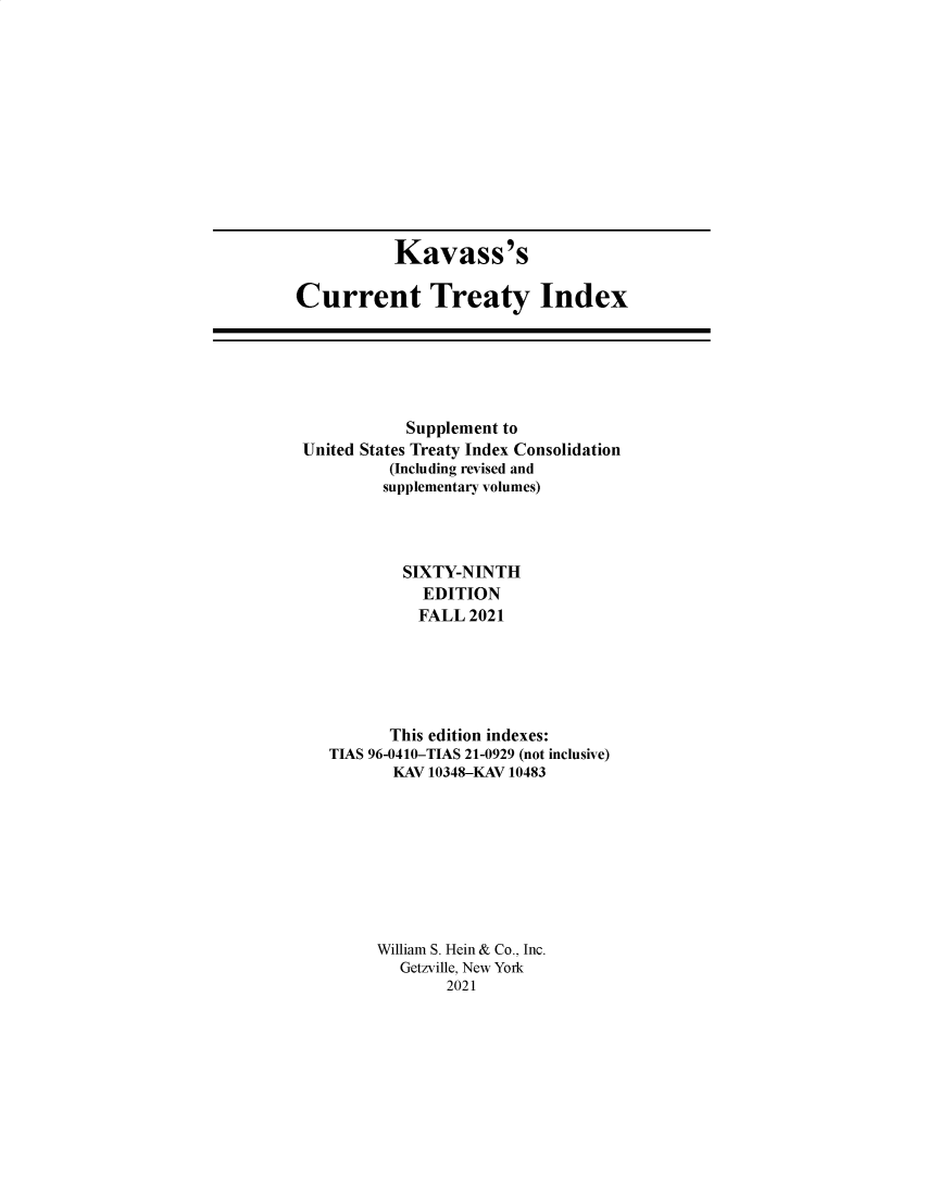 handle is hein.ustreaties/cti0069 and id is 1 raw text is: Kavass's
Current Treaty Index

Supplement to
United States Treaty Index Consolidation
(Including revised and
supplementary volumes)
SIXTY-NINTH
EDITION
FALL 2021
This edition indexes:
TIAS 96-0410-TIAS 21-0929 (not inclusive)
KAV 10348-KAV 10483
William S. Hein & Co., Inc.
Getzville, New York
2021


