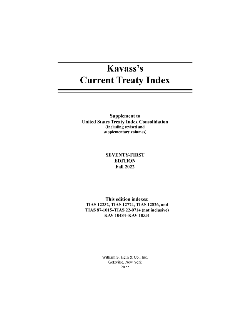 handle is hein.ustreaties/cti0071 and id is 1 raw text is: Kavass's
Current Treaty Index

Supplement to
United States Treaty Index Consolidation
(Including revised and
supplementary volumes)
SEVENTY-FIRST
EDITION
Fall 2022
This edition indexes:
TIAS 12232, TIAS 12774, TIAS 12826, and
TIAS 87-1015-TIAS 22-0714 (not inclusive)
KAV 10484-KAV 10531
William S. Hein & Co., Inc.
Getzville, New York
2022


