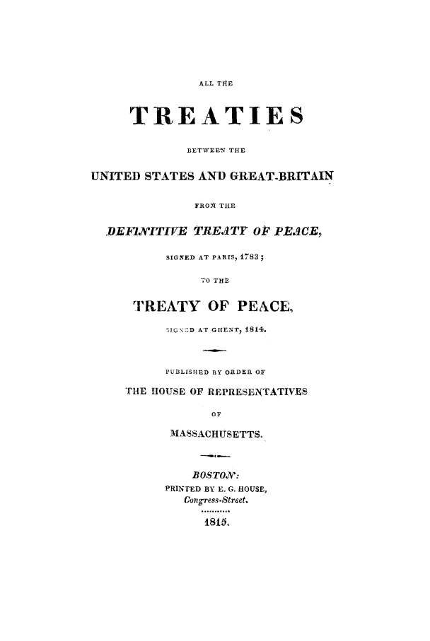 handle is hein.ustreaties/defin0001 and id is 1 raw text is: ALL TIAE

TREATIES
BETWEEN THE
UNITED STATES AND GREAT-BRITAIN
FROBI THE
DEFJITEVE TRE.ITY O V       aEJCE,
SIGNED AT PARIS, 1783;
-0 THE
TREATY OF PEACE,
3IcNsjD AT GHENT, 1814.
PUBLISHED BY ORDER OF
THE HOUSE OF REPRESENTATIVES
OF
MASSACHUSETTS.
BOSTON':
PRINTED BY E. G. HOUSE,
Con ress-Street.
481 °


