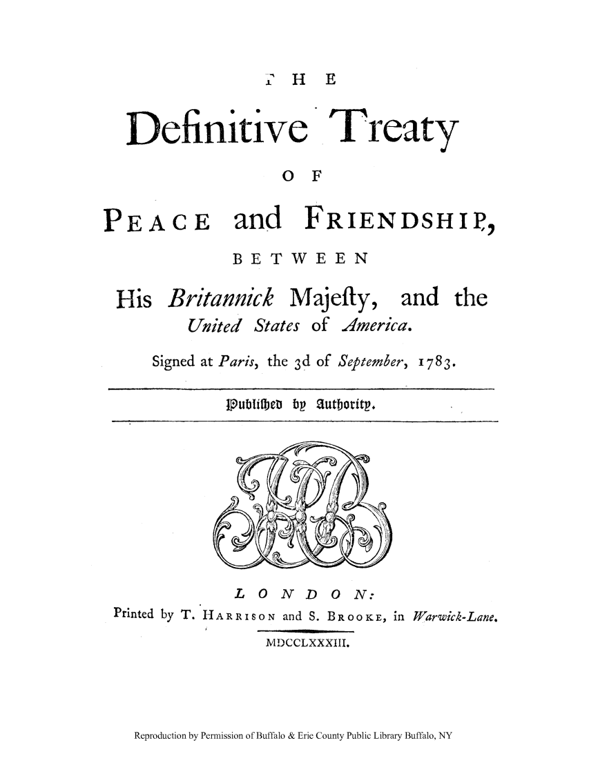 handle is hein.ustreaties/defrpar0001 and id is 1 raw text is: % H E

Definitive

Treaty

O F

PEACE     and   FRIENDSHIP,,
BETWEEN
His Britannick Majefty, and the
United States of America.

Signed at Paris, the 3d of September,

1783.

lPubifbeti bp autboritp+

L  0 N   D   0 N:
Printed by T. HAR RSON and S. BR0ooKE, in Warwick-Lane.
MDCCLXXXIII.

Reproduction by Permission of Buffalo & Erie County Public Library Buffalo, NY


