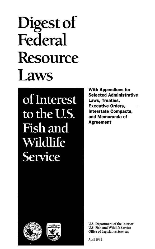 handle is hein.ustreaties/digfedwil0001 and id is 1 raw text is: ï»¿Digest of
Federal
Resource
Laws

With Appendices for
Selected Administrative
Laws, Treaties,
Executive Orders,
Interstate Compacts,
and Memoranda of
Agreement
U.S. Department of the Interior
U.S. Fish and Wildlife Service
Office of Legislative Services

April 1992


