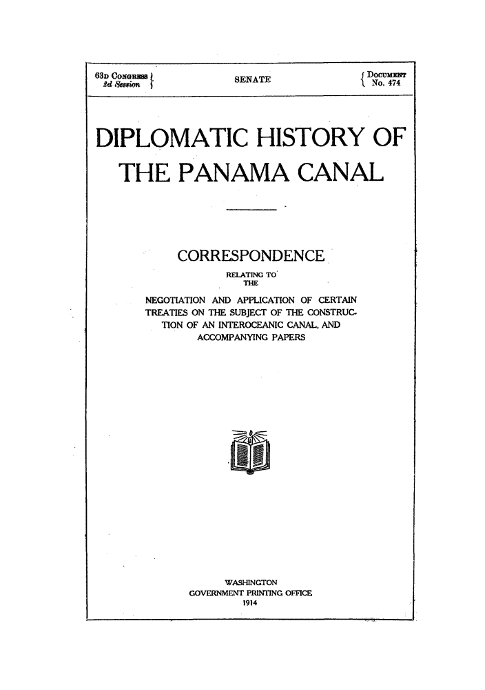 handle is hein.ustreaties/diphipa0001 and id is 1 raw text is: 63D COm                    SENATE                    DocummNT
Ue spsioR                                            No. 474
DIPLOMATIC HISTORY OF
THE PANAMA CANAL
CORRESPONDENCE
RELATING TO
THE
NEGOTIATION AND APPLICATION OF CERTAIN
TREATIES ON THE SUBJECT OF THE CONSTRUC-
TION OF AN INTEROCEANIC CANAL, AND
ACCOMPANYING PAPERS
WASHINGTON
GOVERNMENT PRINTING OFFICE
1914


