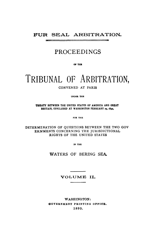 handle is hein.ustreaties/fursealt0002 and id is 1 raw text is: P'UR SEAL

ARBITRATION.

PROCEEDINGS
OF I=
TRIBUNAL OF ARBITRATION,
CONVENED AT PARIS
UNDER THE
TREATY BETWEEN THE UNITED STATES OF AMERICA AND GREAT
BRITAIN, CONCLUDED AT WASHINGTON FEBRUARY 29, 59a,
FOR THE
DETERMINATION OF QUESTIONS BETWEEN THE TWO GOV.
ERNMENTS CONCERNING THE JURISDICTIONAL
RIGHTS OF THE UNITED STATES
IN THE
WATERS OF BERING SEA.

VOLUME II.
WASHINGTON:
GOVERNMENT PRINTING OFFIOE.
1895.

r                                                s m m                           ml[i


