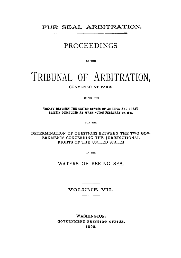 handle is hein.ustreaties/fursealt0007 and id is 1 raw text is: FUR SEAL ARBITRATION.
PROCEEDINGS
OF TIE
TRIBUNAL OF ARBITRATION,
CONVENED AT PARIS
UNDER THE
TREATY BETWEEN THE UNITED STATES OF AMERICA AND GREAT
BRITAIN CONCLUDED AT WASHINGTON FEBRUARY ao, 189a,
FOR THE
DETERMINATION OF QUESTIONS BETWEEN THE TWO GOV-
ERNMENTS CONCERNING THE JURISDICTIONAL
RIGHTS OF THE UNITED STATES
IN TIE
WATERS OF BERING SEA.

VOLUNIE VII.
WASHINGTON:
GOVERNMENT PRINTING OFFICE.
1895.


