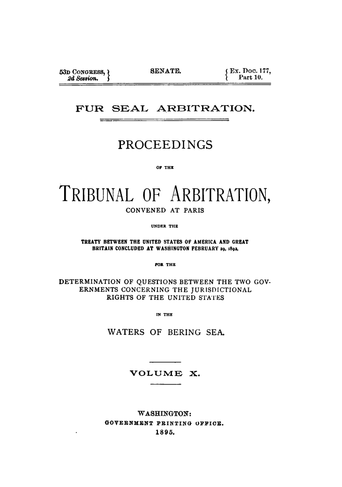 handle is hein.ustreaties/fursealt0010 and id is 1 raw text is: 53D CONGRESS,
2d Sw8 o.

SENATE.

Ex. Doc. 177,
Part 10.

FUR SEAL ARBITRATION.
PROCEEDINGS
OF THE
TRIBUNAL OF ARBITRATION,
CONVENED AT PARIS
UNDER THE
TREATY BETWEEN THE UNITED STATES OF AMERICA AND GREAT
BRITAIN CONCLUDED AT WASHINGTON FEBRUARY 29, 1892,
FOR THE
DETERMINATION OF QUESTIONS BETWEEN THE TWO GOV-
ERNMENTS CONCERNING THE JURISDICTIONAL
RIGHTS OF THE UNITED STATES
IN THE
WATERS OF BERING SEA.

VOLUME

WASHINGTON:
GOVERNMENT PRINTING OFFICE.
1895.


