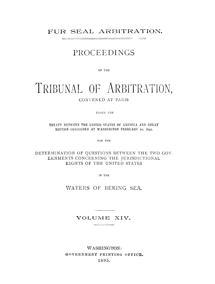 handle is hein.ustreaties/fursealt0014 and id is 1 raw text is: ï»¿SEAL ARBITRATION.

PROCEEDINGS
OF THE

TRIBUNAL OF

ARBITRATION,

CONVENED AT PARIS
UNDER THE
TREATY BETW'EEN THE UNITED STATES OF AMERICA AND GREAT
BRITAIN CONCLUDED AT WASHINGTON FEBRUARY 20, 1892,
FOR THE
DETERMINATION OF QUESTIONS BETWEEN THE TWO GOV-
ERNMENTS CONCERNING THE JURISDICTIONAL
RIGHTS OF THE UNITED STATES
IN THE

WATERS

OF BERING SEA.

VOLUNIED XIV.
WASHINGTON:
GOVERNMENT PRINTING OFFICE.
1895.

FUR ;


