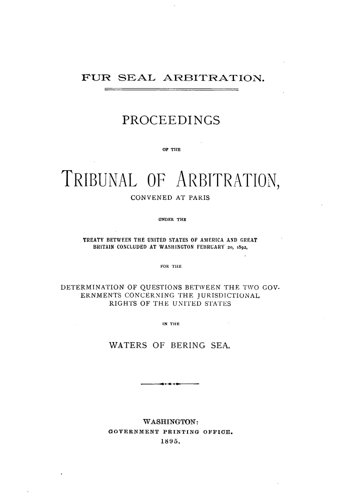 handle is hein.ustreaties/fursealt0016 and id is 1 raw text is: FUR SEAL ARBITRATION.
PROCEEDINGS
OF TIE
TRIBUNAL OF ARBITRATION,
CONVENED AT PARIS
UNDER THE
TREATY BETWEEN THE UNITED STATES OF AMERICA AND GREAT
BRITAIN CONCLUDED AT WASHINGTON FEBRUARY 2o, 1892,
FOR THE
DETERMINATION OF QUESTIONS BETWEEN THE TWO GOV-
ERNMENTS CONCERNING THE JURISDICTIONAL
RIGHTS OF THE UNITED STATES
IN THE
WATERS OF BERING SEA.

WASHINGTON:
GOVERNMENT PRINTING OFFICE.
1895.


