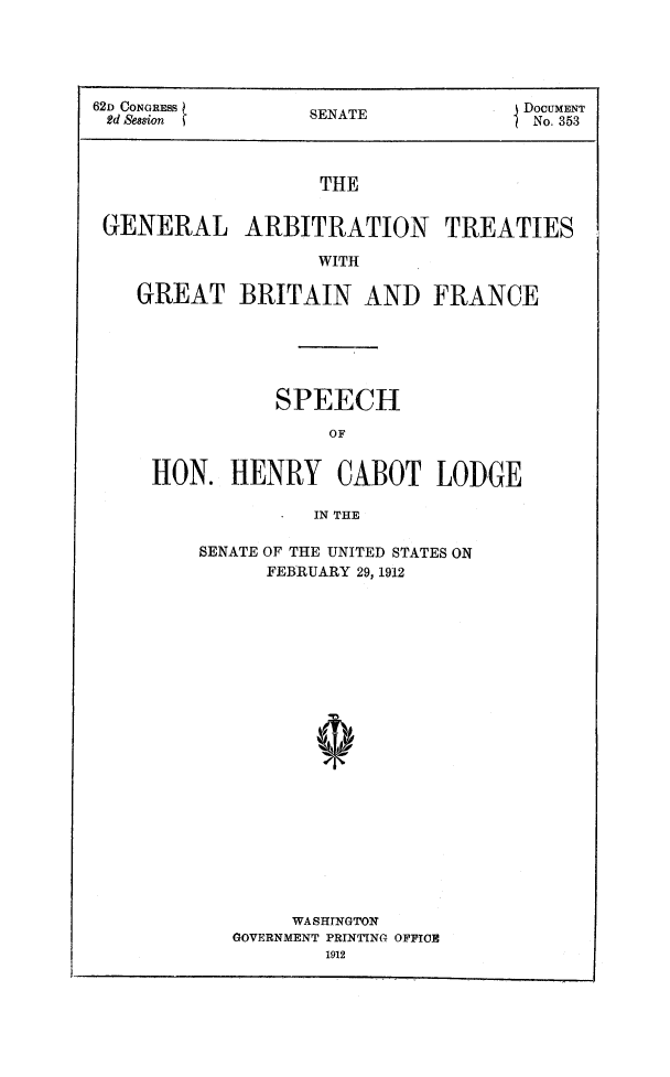 handle is hein.ustreaties/garbt0001 and id is 1 raw text is: 





62D CONGRESS       S                 DoCUMENT
2d Se8sion         SENATE             No. 353



                   THE


 GENERAL ARBITRATION TREATIES

                   WITH


GREAT BRITAIN AND FRANCE






            SPEECH

                OF


 HON.   HENRY CABOT LODGE

               IN THE


SENATE OF THE UNITED STATES ON
      FEBRUARY 29, 1912






















        WASHTNGTON
   GOVERNMENT PRINTING OFFICE
           1912


