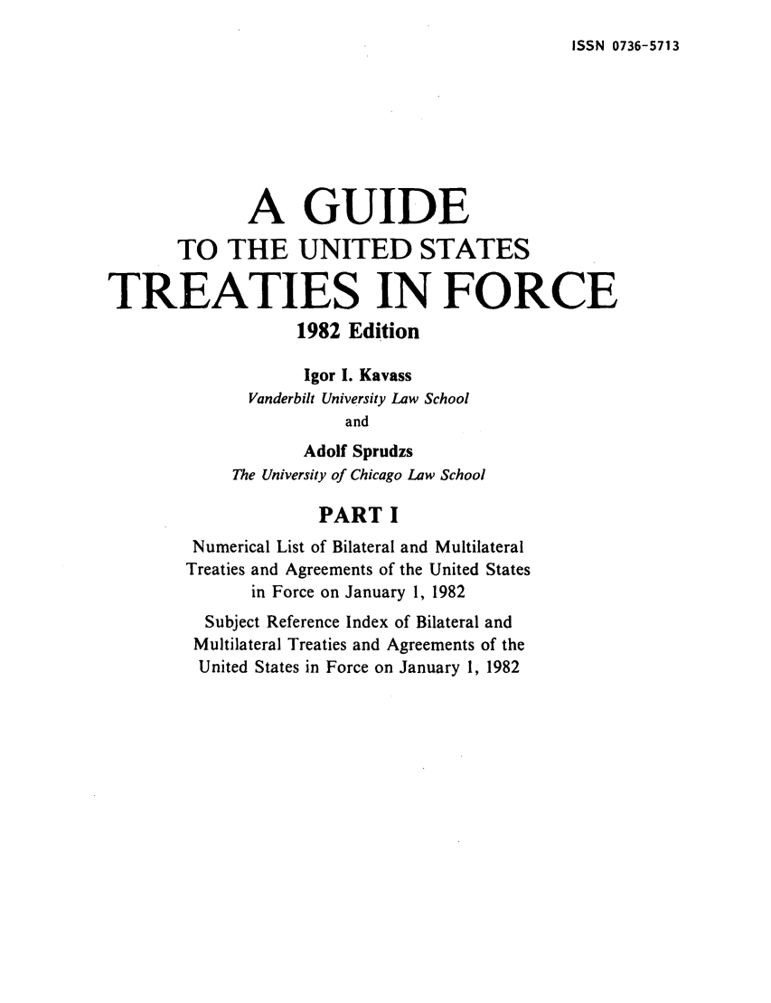 handle is hein.ustreaties/gtif19821 and id is 1 raw text is: ISSN 0736-5713

A GUIDE
TO THE UNITED STATES
TREATIES IN FORCE
1982 Edition
Igor I. Kavass
Vanderbilt University Law School
and
Adolf Sprudzs
The University of Chicago Law School
PART I
Numerical List of Bilateral and Multilateral
Treaties and Agreements of the United States
in Force on January 1, 1982
Subject Reference Index of Bilateral and
Multilateral Treaties and Agreements of the
United States in Force on January 1, 1982


