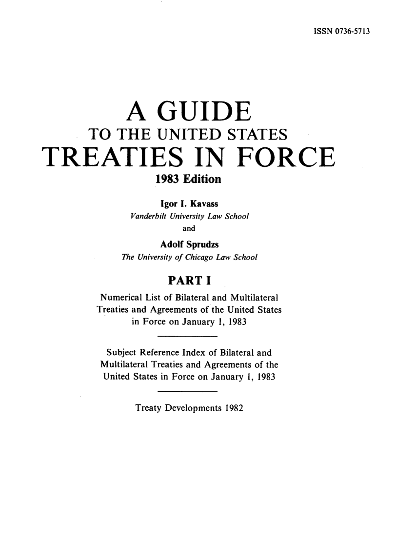 handle is hein.ustreaties/gtif19831 and id is 1 raw text is: ISSN 0736-5713

A GUIDE
TO THE UNITED STATES
TREATIES IN FORCE
1983 Edition
Igor I. Kavass
Vanderbilt University Law School
and
Adolf Sprudzs
The University of Chicago Law School
PART I
Numerical List of Bilateral and Multilateral
Treaties and Agreements of the United States
in Force on January 1, 1983
Subject Reference Index of Bilateral and
Multilateral Treaties and Agreements of the
United States in Force on January 1, 1983

Treaty Developments 1982


