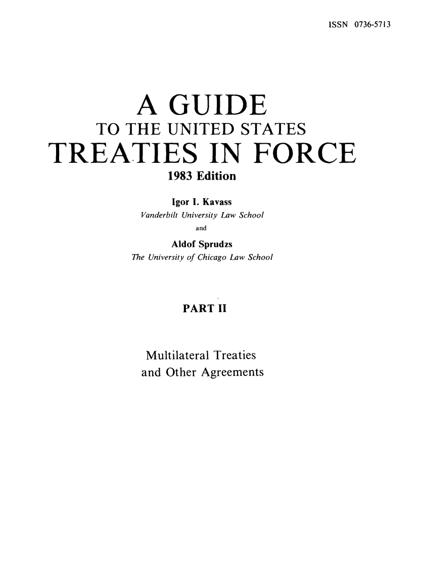 handle is hein.ustreaties/gtif19832 and id is 1 raw text is: ISSN 0736-5713

A GUIDE
TO THE UNITED STATES
TREATIES IN FORCE
1983 Edition
Igor I. Kavass
Vanderbilt University Law School
and
Aldof Sprudzs
The University of Chicago Law School
PART II
Multilateral Treaties
and Other Agreements


