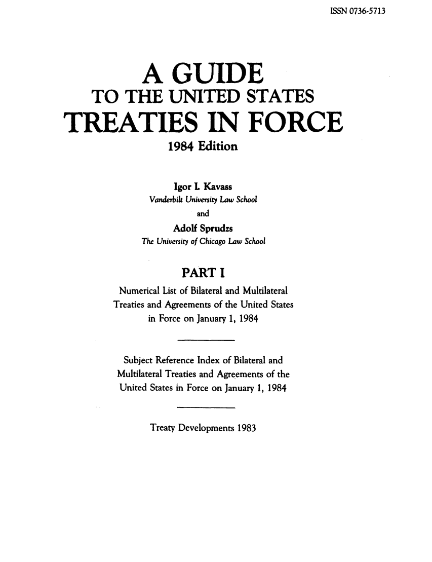 handle is hein.ustreaties/gtif19841 and id is 1 raw text is: ISSN 0736-5713

A GUIDE
TO THE UNITED STATES
TREATIES IN FORCE
1984 Edition
Igor L Kavass
Vanderbik University Law School
and
Adolf Sprudzs
The University of Chicago Law School
PART I
Numerical List of Bilateral and Multilateral
Treaties and Agreements of the United States
in Force on January 1, 1984
Subject Reference Index of Bilateral and
Multilateral Treaties and Agreements of the
United States in Force on January 1, 1984

Treaty Developments 1983


