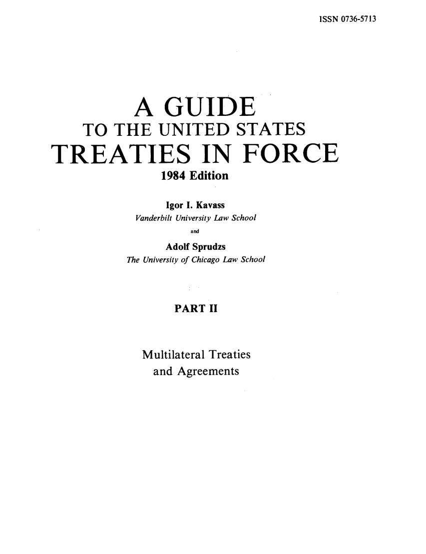 handle is hein.ustreaties/gtif19842 and id is 1 raw text is: ISSN 0736-5713

A GUIDE
TO THE UNITED STATES
TREATIES IN FORCE
1984 Edition
Igor I. Kavass
Vanderbilt University Law School
and
Adolf Sprudzs
The University of Chicago Law School
PART II
Multilateral Treaties
and Agreements



