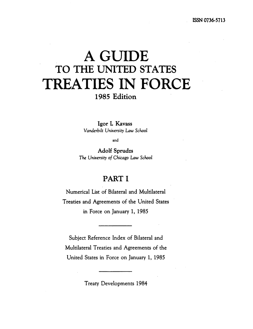 handle is hein.ustreaties/gtif19851 and id is 1 raw text is: ISSN 0736-5713

A GUIDE
TO THE UNITED STATES
TREATIES IN FORCE
1985 Edition
Igor L Kavass
Vanderbilt University Law School
and
Adolf Sprudzs
The University of Chicago Law School
PART I
Numerical List of Bilateral and Multilateral
Treaties and Agreements of the United States
in Force on January 1, 1985
Subject Reference Index of Bilateral and
Multilateral Treaties and Agreements of the
United States in Force on January 1, 1985

Treaty Developments 1984


