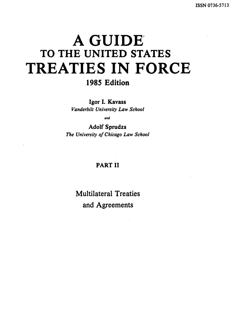 handle is hein.ustreaties/gtif19852 and id is 1 raw text is: ISSN 0736-5713

A GUIDEO
TO THE UNITED STATES
TREATIES IN FORCE
1985 Edition
Igor I. Kavass
Vanderbilt University Law School
and
Adolf Sprudzs
The University of Chicago Law School
PART II
Multilateral Treaties

and Agreements


