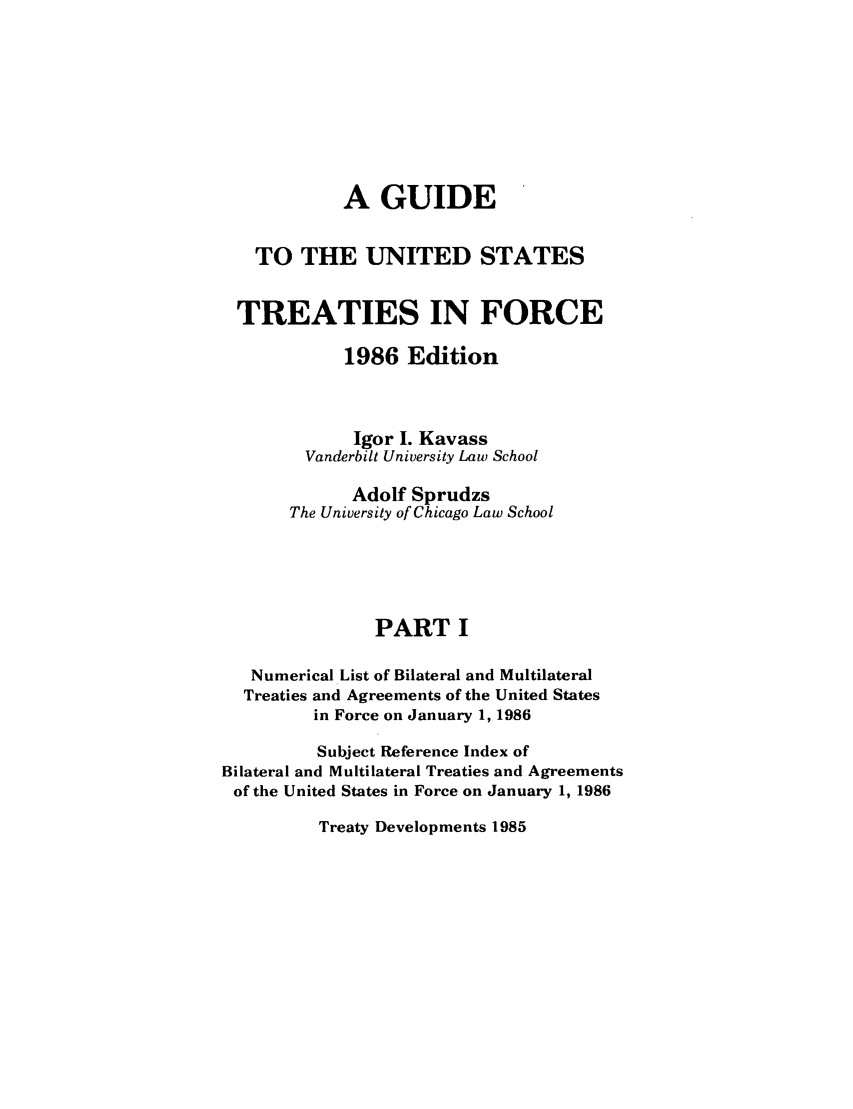 handle is hein.ustreaties/gtif19861 and id is 1 raw text is: A GUIDE
TO THE UNITED STATES
TREATIES IN FORCE
1986 Edition
Igor I. Kavass
Vanderbilt University Law School
Adolf Sprudzs
The University of Chicago Law School
PART I
Numerical List of Bilateral and Multilateral
Treaties and Agreements of the United States
in Force on January 1, 1986
Subject Reference Index of
Bilateral and Multilateral Treaties and Agreements
of the United States in Force on January 1, 1986

Treaty Developments 1985


