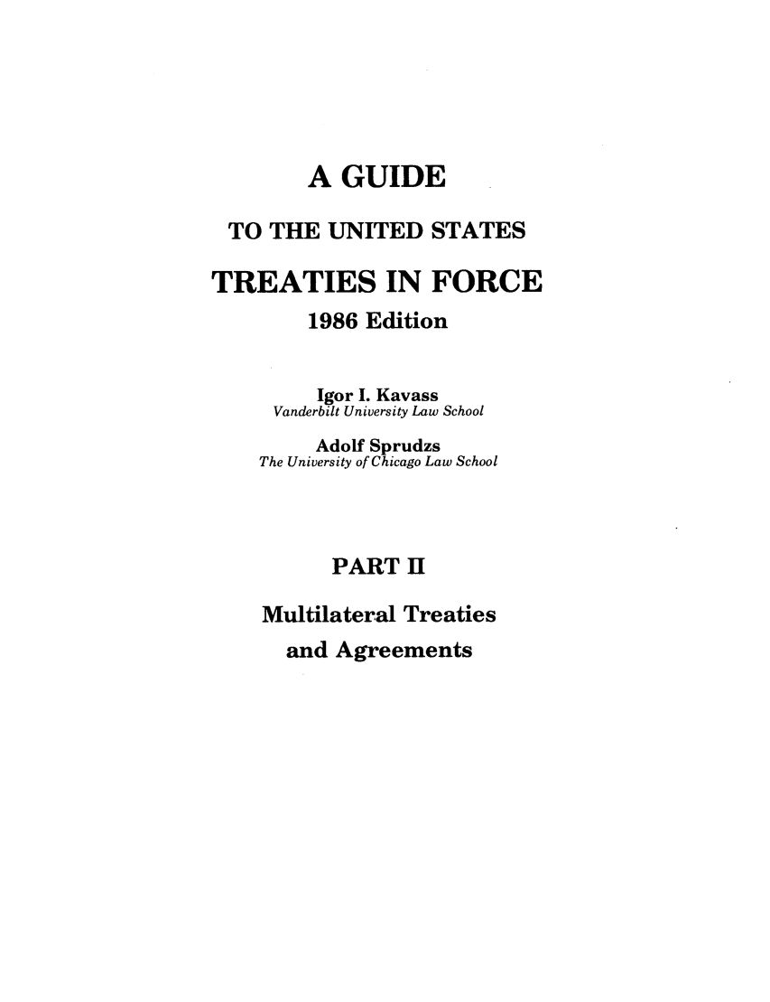 handle is hein.ustreaties/gtif19862 and id is 1 raw text is: A GUIDE
TO THE UNITED STATES
TREATIES IN FORCE
1986 Edition
Igor I. Kavass
Vanderbilt University Law School
Adolf Sprudzs
The University of Chicago Law School
PART H
Multilateral Treaties

and Agreements


