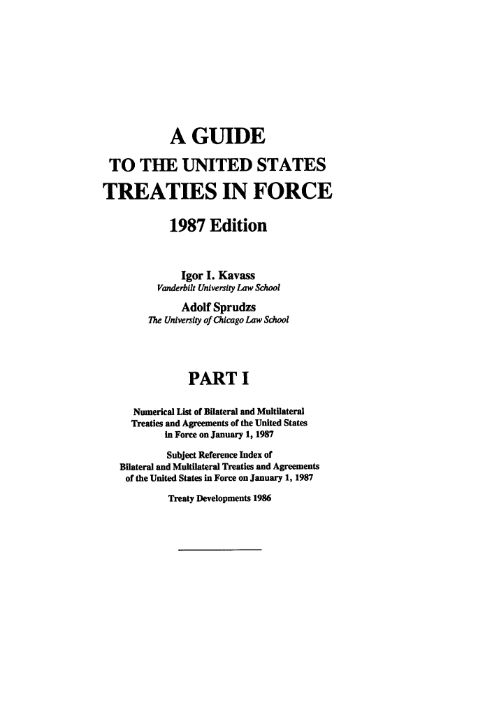 handle is hein.ustreaties/gtif19871 and id is 1 raw text is: A GUIDE
TO THE UNITED STATES
TREATIES IN FORCE
1987 Edition
Igor I. Kavass
Vanderbilt University Law School
Adolf Sprudzs
The University of Chicago Law School
PART I
Numerical List of Bilateral and Multilateral
Treaties and Agreements of the United States
in Force on January 1, 1987
Subject Reference Index of
Bilateral and Multilateral Treaties and Agreements
of the United States in Force on January 1, 1987

Treaty Developments 1986


