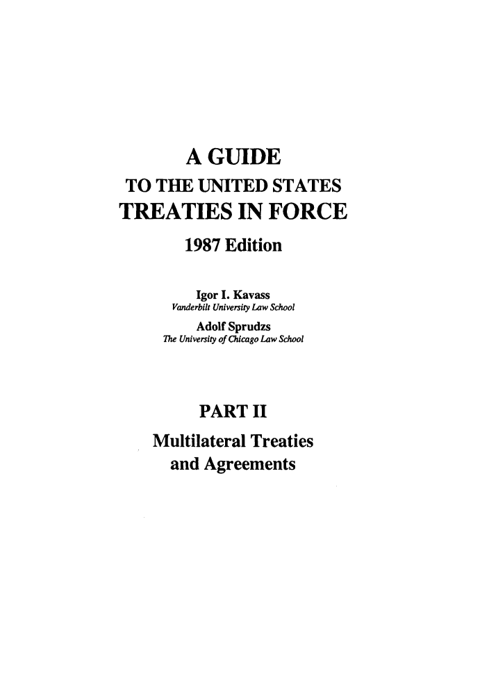 handle is hein.ustreaties/gtif19872 and id is 1 raw text is: A GUIDE
TO THE UNITED STATES
TREATIES IN FORCE
1987 Edition
Igor I. Kavass
Vanderbilt University Law School
Adolf Sprudzs
The University of Chicago Law School
PART II
Multilateral Treaties
and Agreements


