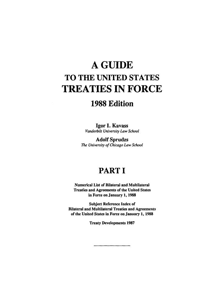 handle is hein.ustreaties/gtif19881 and id is 1 raw text is: A GUIDE
TO THE UNITED STATES
TREATIES IN FORCE
1988 Edition
Igor I. Kavass
Vanderbilt University Law School
Adolf Sprudzs
The University of Chicago Law School
PART I
Numerical List of Bilateral and Multilateral
Treaties and Agreements of the United States
in Force on January 1, 1988
Subject Reference Index of
Bilateral and Multilateral Treaties and Agreements
of the United States in Force on January 1, 1988

Treaty Developments 1987


