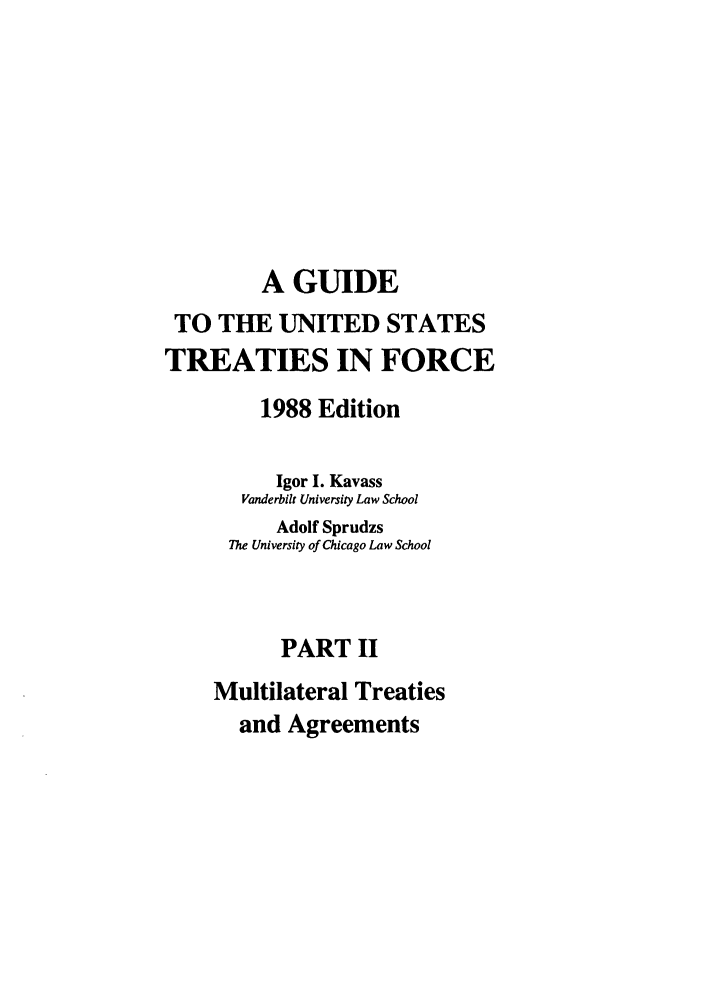 handle is hein.ustreaties/gtif19882 and id is 1 raw text is: A GUIDE
TO THE UNITED STATES
TREATIES IN FORCE
1988 Edition
Igor I. Kavass
Vanderbilt University Law School
Adolf Sprudzs
The University of Chicago Law School
PART II
Multilateral Treaties
and Agreements


