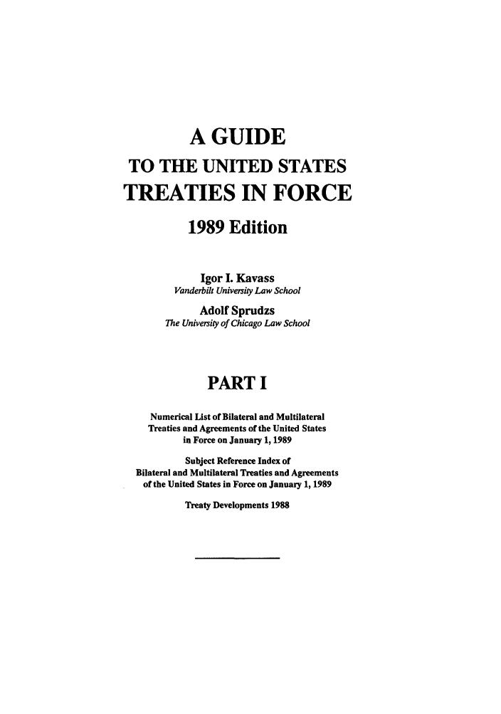handle is hein.ustreaties/gtif19891 and id is 1 raw text is: A GUIDE
TO THE UNITED STATES
TREATIES IN FORCE
1989 Edition
Igor I. Kavass
Vanderbilt University Law School
Adolf Sprudzs
The University of Chicago Law School
PART I
Numerical List of Bilateral and Multilateral
Treaties and Agreements of the United States
in Force on January 1, 1989
Subject Reference Index of
Bilateral and Multilateral Treaties and Agreements
of the United States in Force on January 1, 1989

Treaty Developments 1988


