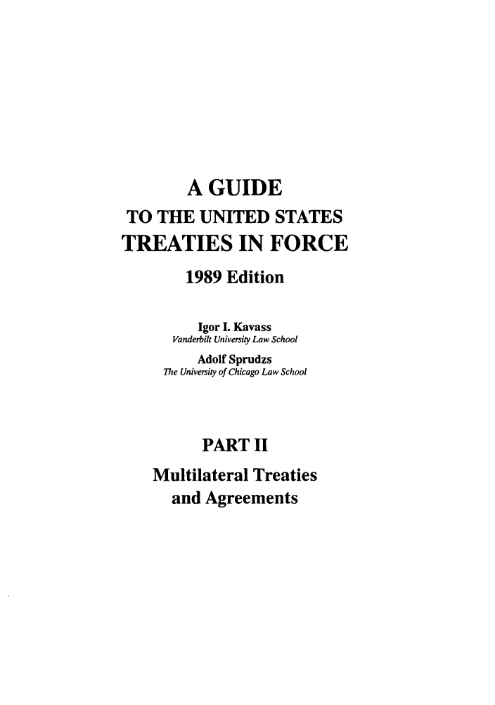 handle is hein.ustreaties/gtif19892 and id is 1 raw text is: A GUIDE
TO THE UNITED STATES
TREATIES IN FORCE
1989 Edition
Igor I. Kavass
Vanderbilt University Law School
Adolf Sprudzs
The University of Chicago Law School
PART II
Multilateral Treaties
and Agreements


