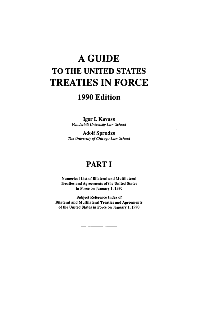 handle is hein.ustreaties/gtif19901 and id is 1 raw text is: A GUIDE
TO THE UNITED STATES
TREATIES IN FORCE
1990 Edition
Igor I. Kavass
Vanderbilt University Law School
Adolf Sprudzs
The University of Chicago Law School
PART I
Numerical List of Bilateral and Multilateral
Treaties and Agreements of the United States
in Force on January 1, 1990
Subject Reference Index of
Bilateral and Multilateral Treaties and Agreements
of the United States in Force on January 1, 1990


