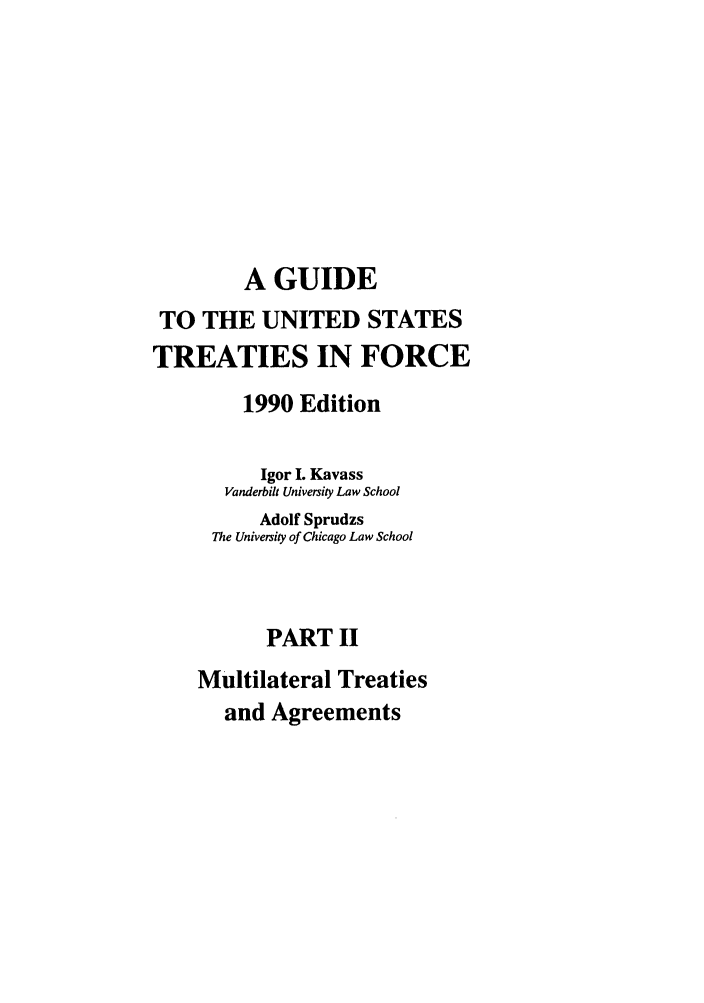 handle is hein.ustreaties/gtif19902 and id is 1 raw text is: A GUIDE
TO THE UNITED STATES
TREATIES IN FORCE
1990 Edition
Igor I. Kavass
Vanderbilt University Law School
Adolf Sprudzs
The University of Chicago Law School
PART II
Multilateral Treaties
and Agreements


