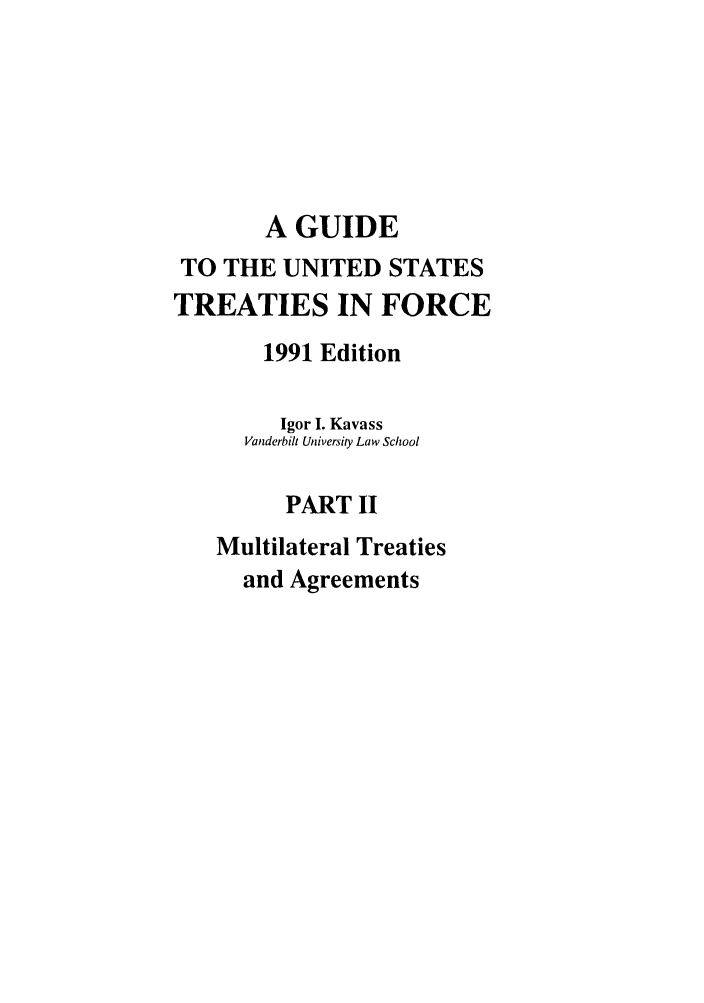 handle is hein.ustreaties/gtif19912 and id is 1 raw text is: A GUIDE
TO THE UNITED STATES
TREATIES IN FORCE
1991 Edition
Igor I. Kavass
Vanderbilt University Law School
PART II
Multilateral Treaties
and Agreements


