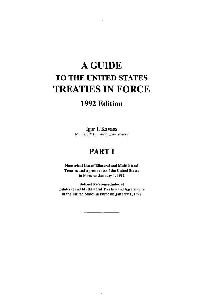 handle is hein.ustreaties/gtif19921 and id is 1 raw text is: A GUIDE
TO THE UNITED STATES
TREATIES IN FORCE
1992 Edition
Igor I. Kavass
Vanderbilt University Law School
PART I
Numerical List of Bilateral and Multilateral
Treaties and Agreements of the United States
in Force on January 1, 1992
Subject Reference Index of
Bilateral and Multilateral Treaties and Agreements
of the United States in Force on January 1, 1992



